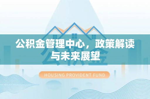 怀来公积金管理中心，政策解读与未来展望