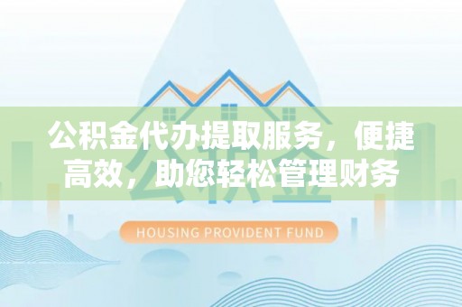 怀来公积金代办提取服务，便捷高效，助您轻松管理财务