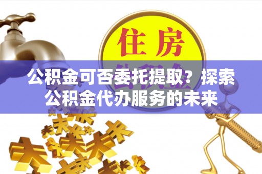 怀来公积金可否委托提取？探索公积金代办服务的未来