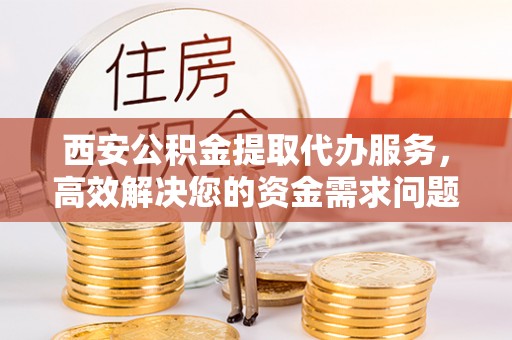 怀来西安公积金提取代办服务，高效解决您的资金需求问题