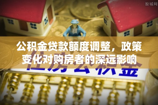 怀来公积金贷款额度调整，政策变化对购房者的深远影响