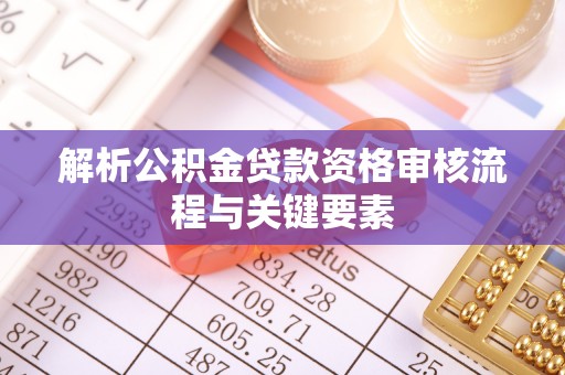 怀来解析公积金贷款资格审核流程与关键要素