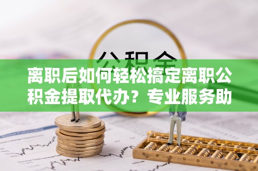 怀来离职后如何轻松搞定离职公积金提取代办？专业服务助你一臂之力