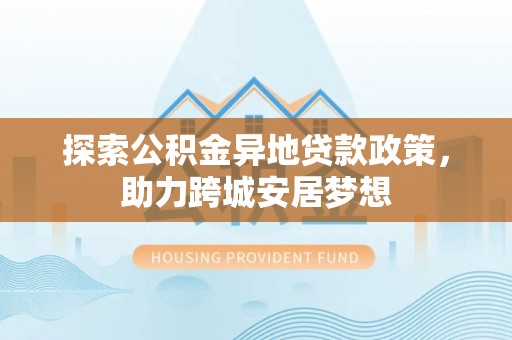 怀来探索公积金异地贷款政策，助力跨城安居梦想