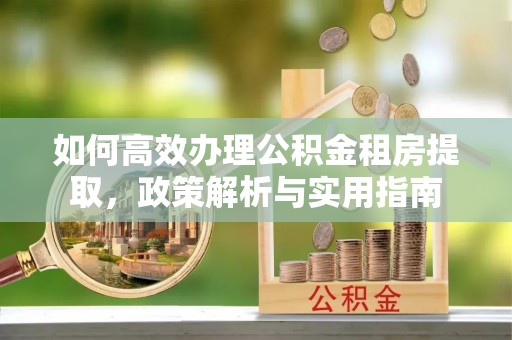 怀来如何高效办理公积金租房提取，政策解析与实用指南
