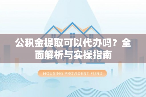 怀来公积金提取可以代办吗？全面解析与实操指南